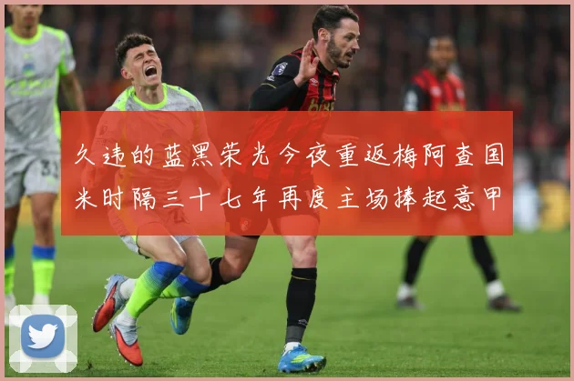 久违的蓝黑荣光今夜重返梅阿查国米时隔三十七年再度主场捧起意甲专题观察：最新赛事动态与深度分析