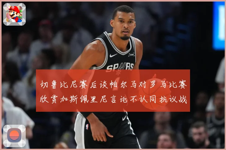 切鲁比尼赛后谈帕尔马对罗马比赛欣赏加斯佩里尼言论不认同抗议战术观察：最新赛事动态与深度分析