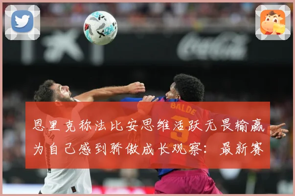 恩里克称法比安思维活跃无畏输赢为自己感到骄傲成长观察：最新赛事动态与深度分析