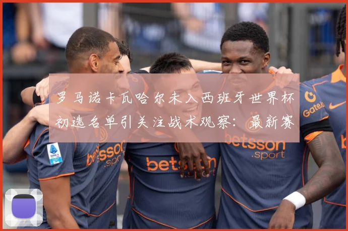 罗马诺卡瓦哈尔未入西班牙世界杯初选名单引关注战术观察：最新赛事动态与深度分析