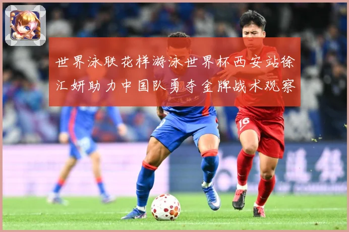 世界泳联花样游泳世界杯西安站徐汇妍助力中国队勇夺金牌战术观察：最新赛事动态与深度分析