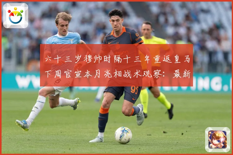 六十三岁穆帅时隔十三年重返皇马下周官宣本月亮相战术观察：最新赛事动态与深度分析
