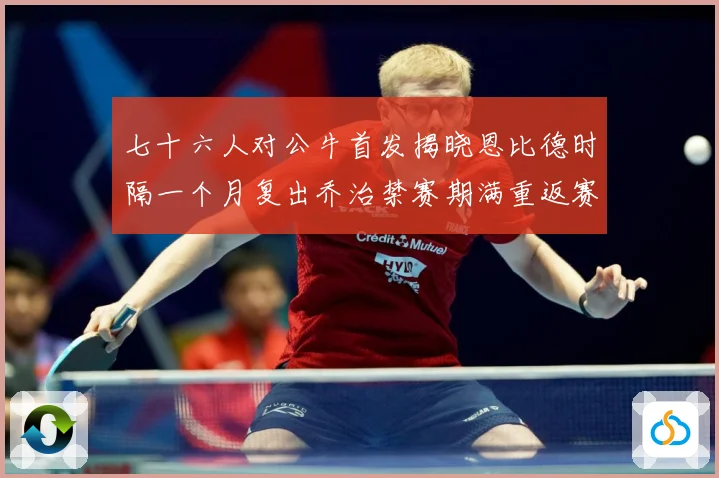 七十六人对公牛首发揭晓恩比德时隔一个月复出乔治禁赛期满重返赛赛场复盘：最新赛事动态与深度分析