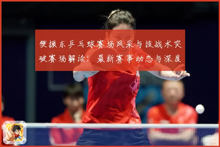 樊振东乒乓球赛场风采与技战术突破赛场解读：最新赛事动态与深度分析