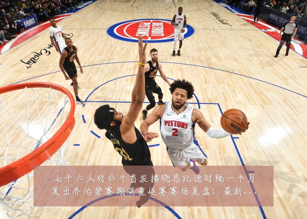 七十六人对公牛首发揭晓恩比德时隔一个月复出乔治禁赛期满重返赛赛场复盘:最新赛事动态与深度分析
