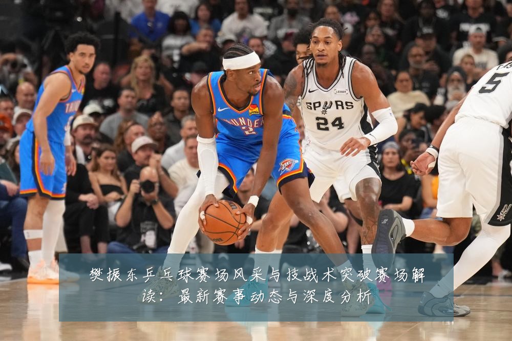 樊振东乒乓球赛场风采与技战术突破赛场解读:最新赛事动态与深度分析