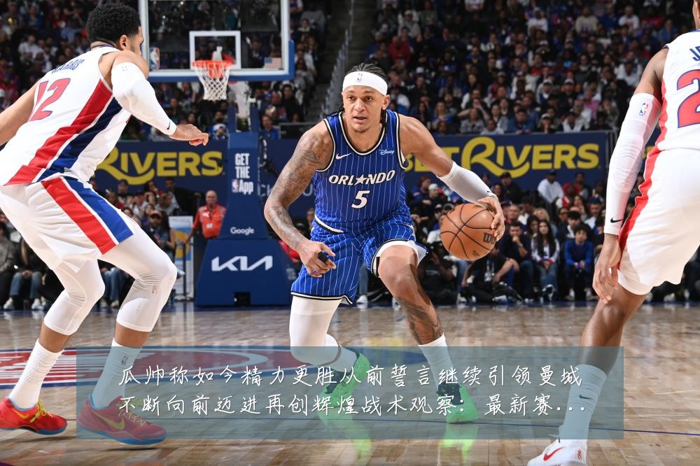 瓜帅称如今精力更胜从前誓言继续引领曼城不断向前迈进再创辉煌战术观察：最新赛事动态与深度分析
